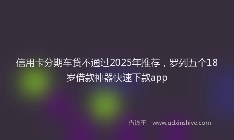 信用卡分期车贷不通过2025年推荐，罗列五个18岁借款神器快速下款app