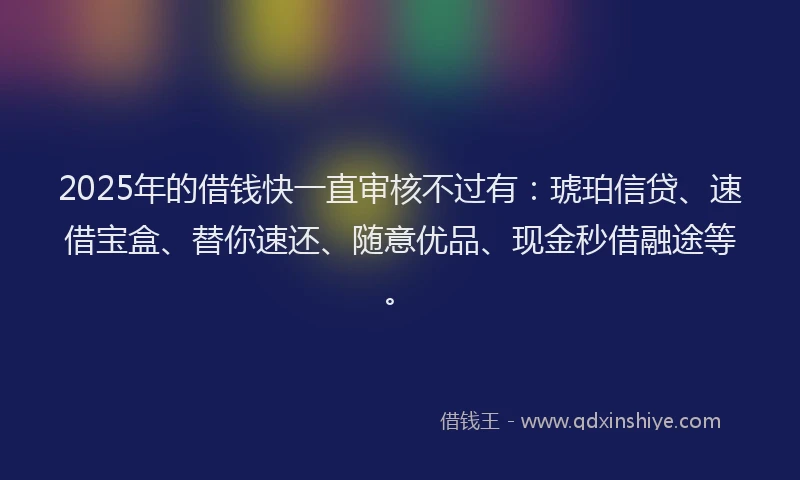 2025年的借钱快一直审核不过有:琥珀信贷、速借宝盒、替你速还、随意优品、现金秒借融途等。