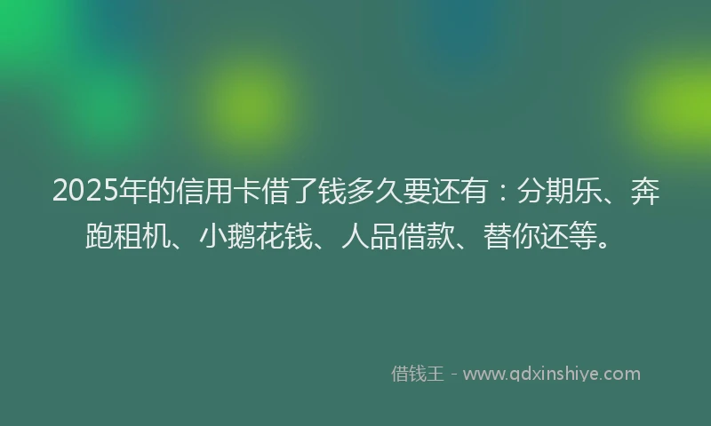 2025年的信用卡借了钱多久要还有：分期乐、奔跑租机、小鹅花钱、人品借款、替你还等。