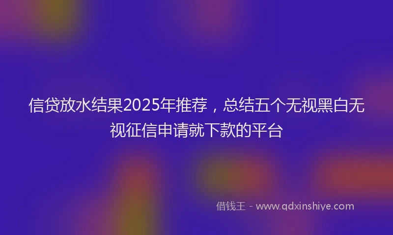 信贷放水结果2025年推荐，总结五个无视黑白无视征信申请就下款的平台