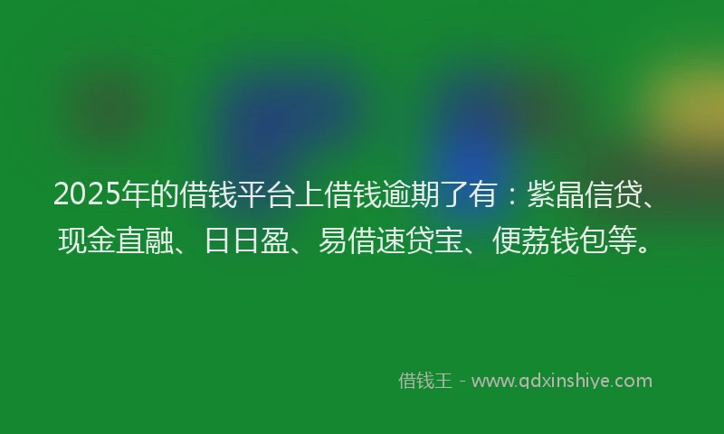 2025年的借钱平台上借钱逾期了有：紫晶信贷、现金直融、日日盈、易借速贷宝、便荔钱包等。