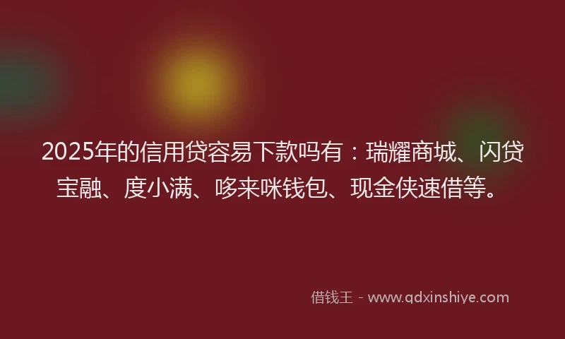 2025年的信用贷容易下款吗有：瑞耀商城、闪贷宝融、度小满、哆来咪钱包、现金侠速借等。