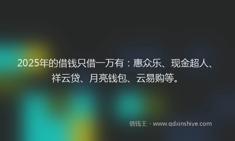 2025年的借钱只借一万有：惠众乐、现金超人、祥云贷、月亮钱包、云易购等。