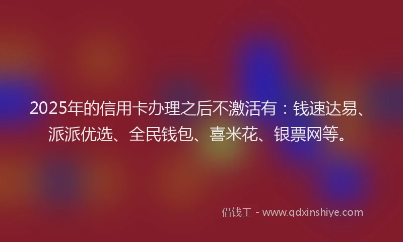 2025年的信用卡办理之后不激活有：钱速达易、派派优选、全民钱包、喜米花、银票网等。
