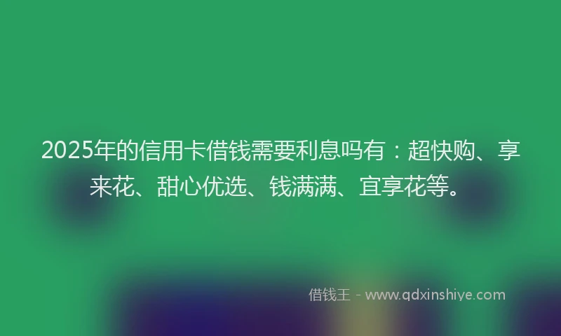 2025年的信用卡借钱需要利息吗有：超快购、享来花、甜心优选、钱满满、宜享花等。
