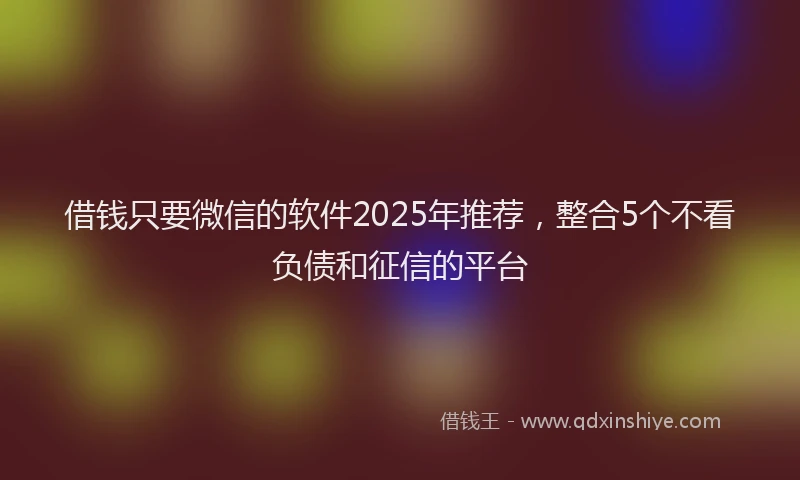 借钱只要微信的软件2025年推荐，整合5个不看负债和征信的平台