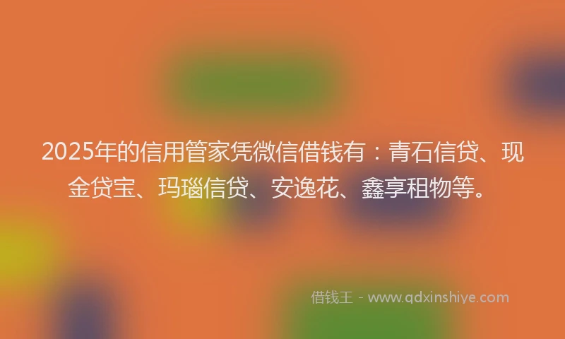 2025年的信用管家凭微信借钱有：青石信贷、现金贷宝、玛瑙信贷、安逸花、鑫享租物等。