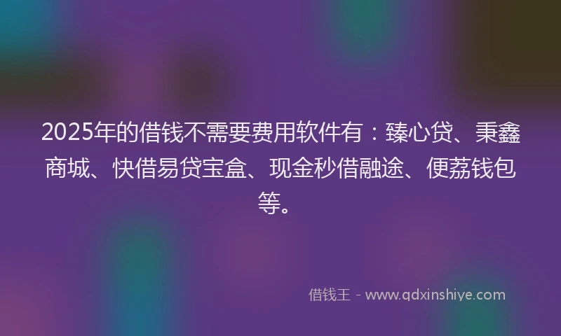 2025年的借钱不需要费用软件有：臻心贷、秉鑫商城、快借易贷宝盒、现金秒借融途、便荔钱包等。