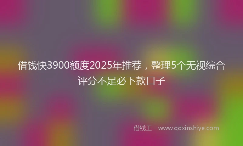 借钱快3900额度2025年推荐，整理5个无视综合评分不足必下款口子