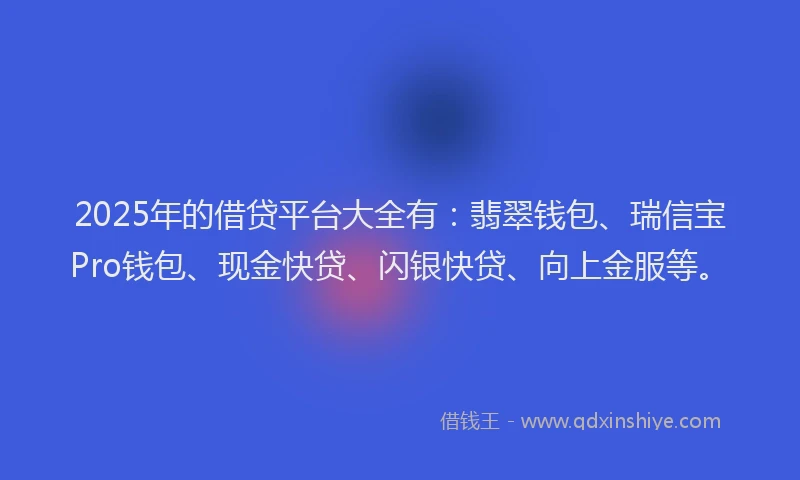 2025年的借贷平台大全有：翡翠钱包、瑞信宝Pro钱包、现金快贷、闪银快贷、向上金服等。