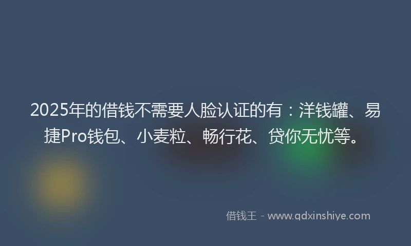 2025年的借钱不需要人脸认证的有：洋钱罐、易捷Pro钱包、小麦粒、畅行花、贷你无忧等。