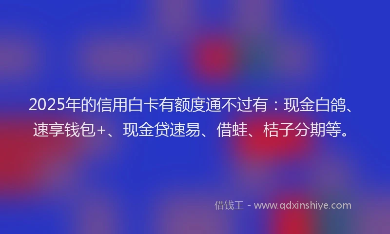 2025年的信用白卡有额度通不过有：现金白鸽、速享钱包+、现金贷速易、借蛙、桔子分期等。