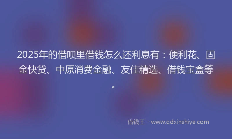 2025年的借呗里借钱怎么还利息有：便利花、固金快贷、中原消费金融、友佳精选、借钱宝盒等。