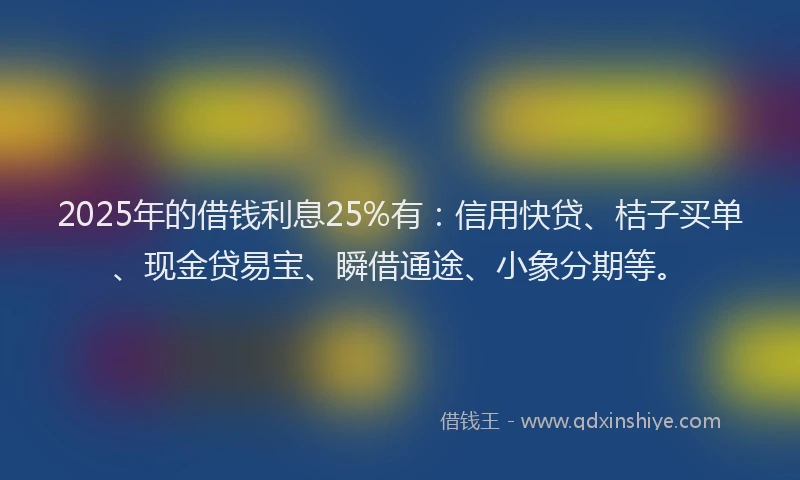 2025年的借钱利息25%有：信用快贷、桔子买单、现金贷易宝、瞬借通途、小象分期等。
