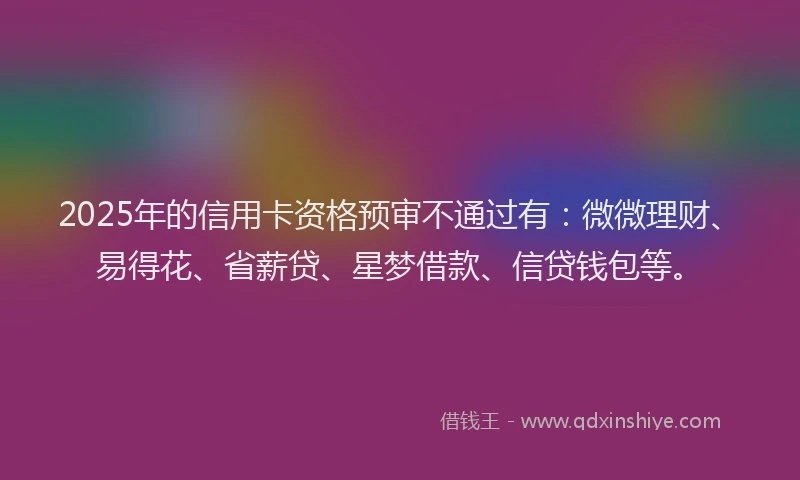 2025年的信用卡资格预审不通过有：微微理财、易得花、省薪贷、星梦借款、信贷钱包等。