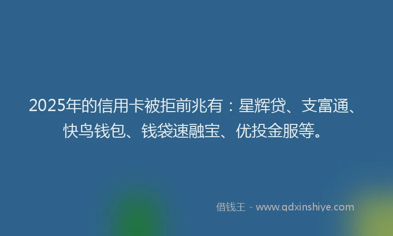 2025年的信用卡被拒前兆有：星辉贷、支富通、快鸟钱包、钱袋速融宝、优投金服等。
