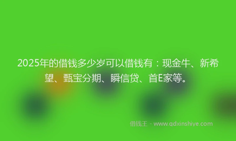 2025年的借钱多少岁可以借钱有：现金牛、新希望、甄宝分期、瞬信贷、首E家等。