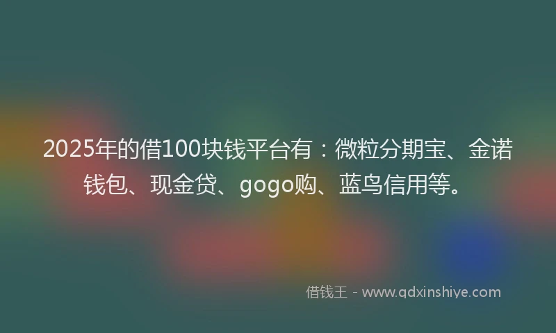 2025年的借100块钱平台有：微粒分期宝、金诺钱包、现金贷、gogo购、蓝鸟信用等。