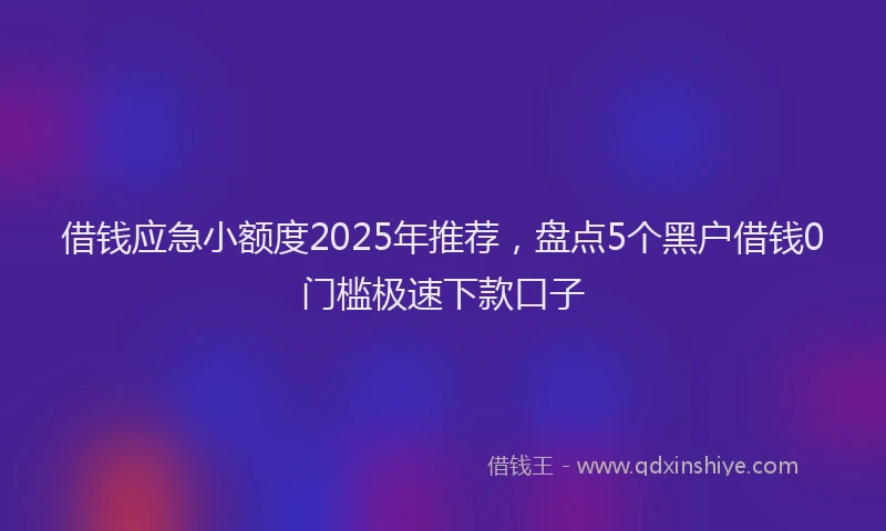 借钱应急小额度2025年推荐，盘点5个黑户借钱0门槛极速下款口子