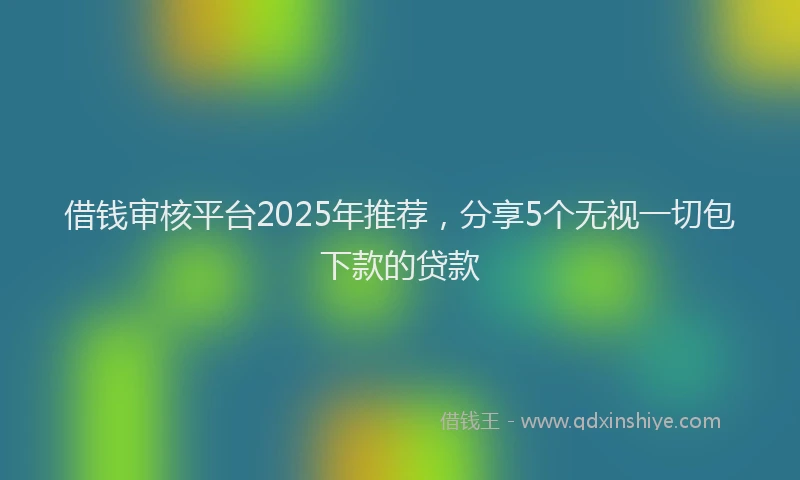 借钱审核平台2025年推荐，分享5个无视一切包下款的贷款