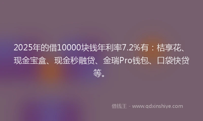 2025年的借10000块钱年利率7.2%有：桔享花、现金宝盒、现金秒融贷、金瑞Pro钱包、口袋快贷等。