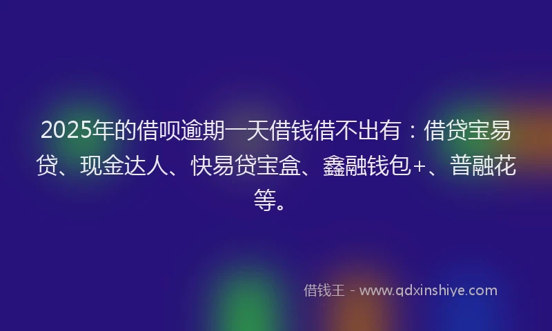 2025年的借呗逾期一天借钱借不出有：借贷宝易贷、现金达人、快易贷宝盒、鑫融钱包+、普融花等。
