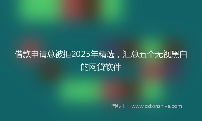 借款申请总被拒2025年精选，汇总五个无视黑白的网贷软件