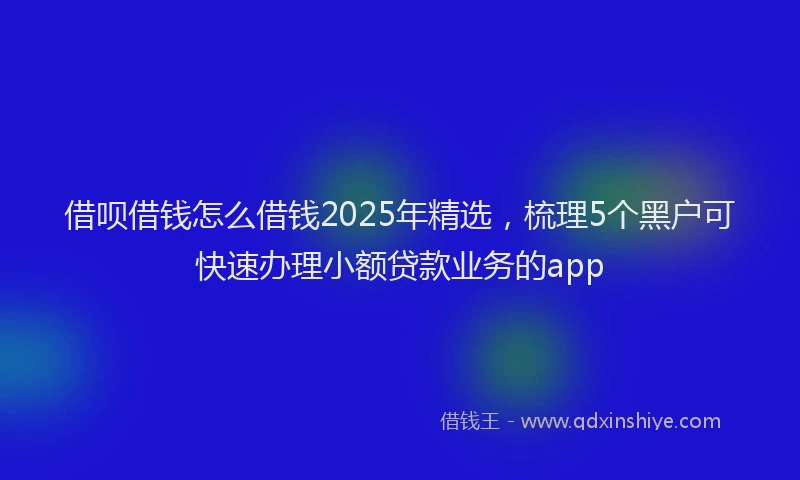 借呗借钱怎么借钱2025年精选，梳理5个黑户可快速办理小额贷款业务的app