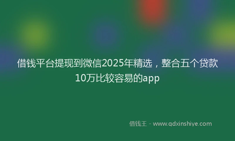 借钱平台提现到微信2025年精选，整合五个贷款10万比较容易的app
