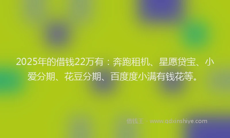 2025年的借钱22万有：奔跑租机、星愿贷宝、小爱分期、花豆分期、百度度小满有钱花等。