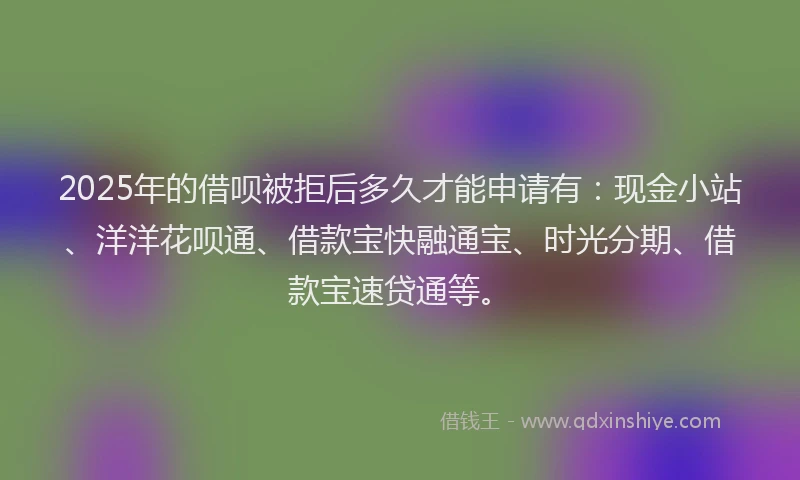 2025年的借呗被拒后多久才能申请有：现金小站、洋洋花呗通、借款宝快融通宝、时光分期、借款宝速贷通等。