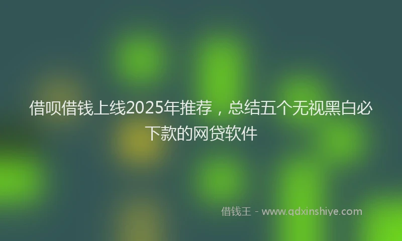 借呗借钱上线2025年推荐，总结五个无视黑白必下款的网贷软件