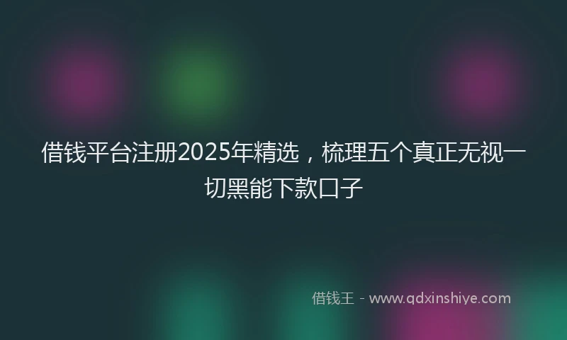 借钱平台注册2025年精选，梳理五个真正无视一切黑能下款口子