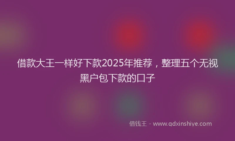 借款大王一样好下款2025年推荐，整理五个无视黑户包下款的口子