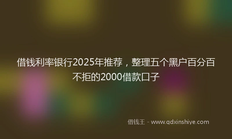 借钱利率银行2025年推荐，整理五个黑户百分百不拒的2000借款口子