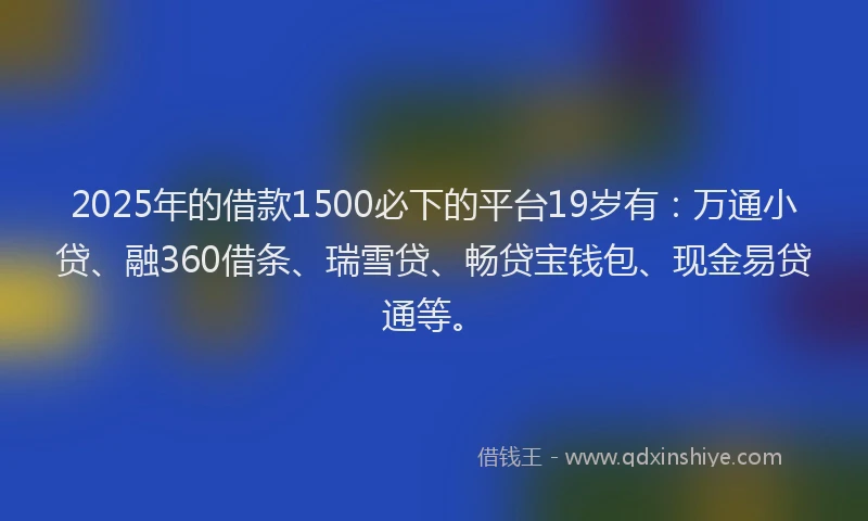 2025年的借款1500必下的平台19岁有：万通小贷、融360借条、瑞雪贷、畅贷宝钱包、现金易贷通等。
