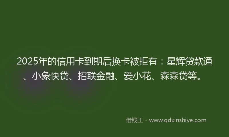 2025年的信用卡到期后换卡被拒有：星辉贷款通、小象快贷、招联金融、爱小花、森森贷等。