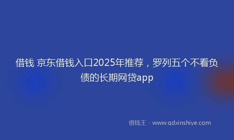 借钱 京东借钱入口2025年推荐，罗列五个不看负债的长期网贷app