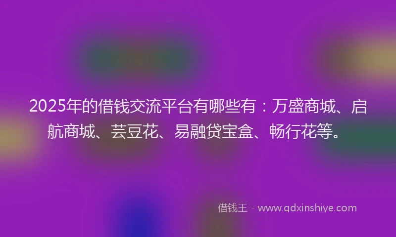 2025年的借钱交流平台有哪些有：万盛商城、启航商城、芸豆花、易融贷宝盒、畅行花等。