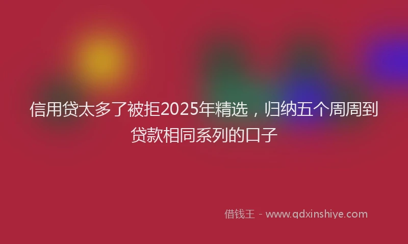 信用贷太多了被拒2025年精选，归纳五个周周到贷款相同系列的口子
