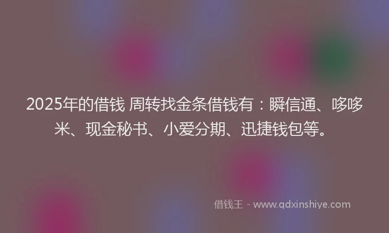 2025年的借钱 周转找金条借钱有：瞬信通、哆哆米、现金秘书、小爱分期、迅捷钱包等。