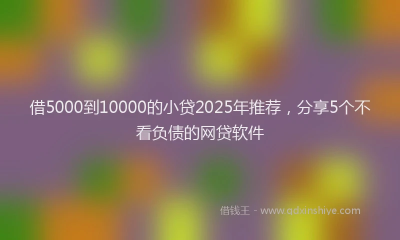 借5000到10000的小贷2025年推荐，分享5个不看负债的网贷软件