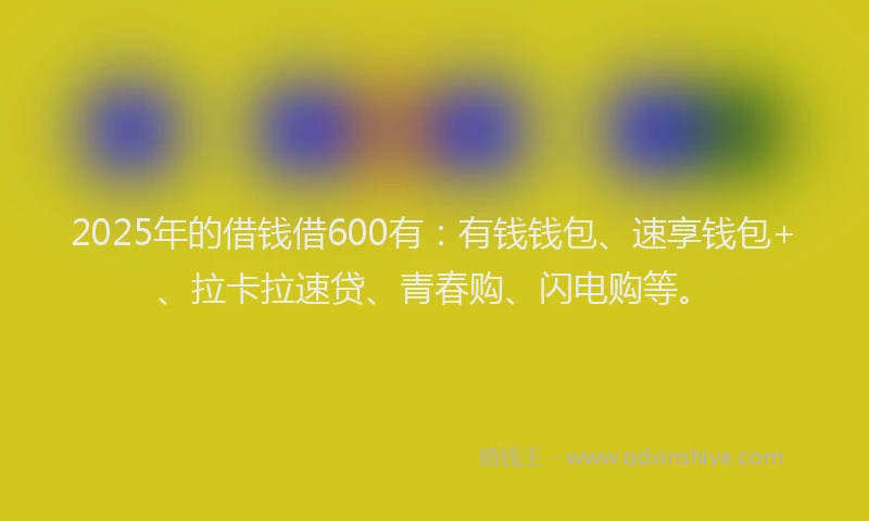 2025年的借钱借600有：有钱钱包、速享钱包+、拉卡拉速贷、青春购、闪电购等。