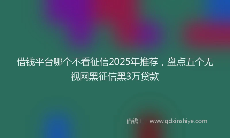 借钱平台哪个不看征信2025年推荐，盘点五个无视网黑征信黑3万贷款