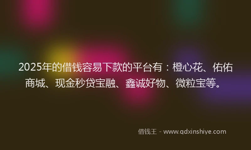 2025年的借钱容易下款的平台有：橙心花、佑佑商城、现金秒贷宝融、鑫诚好物、微粒宝等。