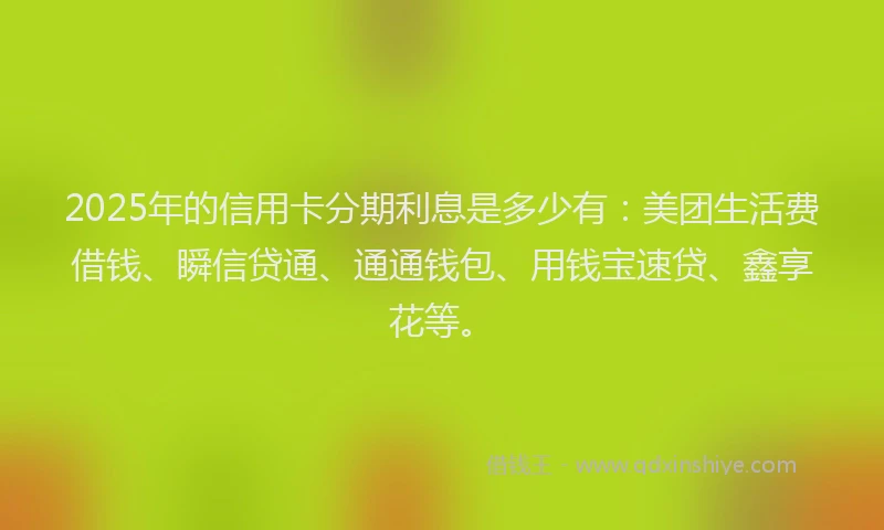 2025年的信用卡分期利息是多少有：美团生活费借钱、瞬信贷通、通通钱包、用钱宝速贷、鑫享花等。