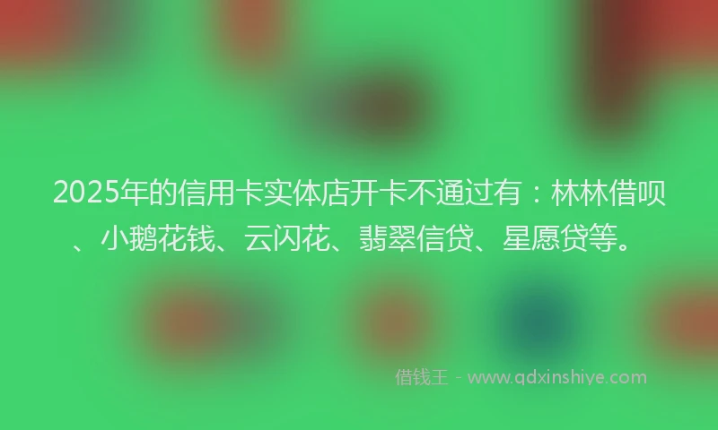 2025年的信用卡实体店开卡不通过有：林林借呗、小鹅花钱、云闪花、翡翠信贷、星愿贷等。