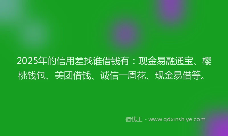 2025年的信用差找谁借钱有：现金易融通宝、樱桃钱包、美团借钱、诚信一周花、现金易借等。