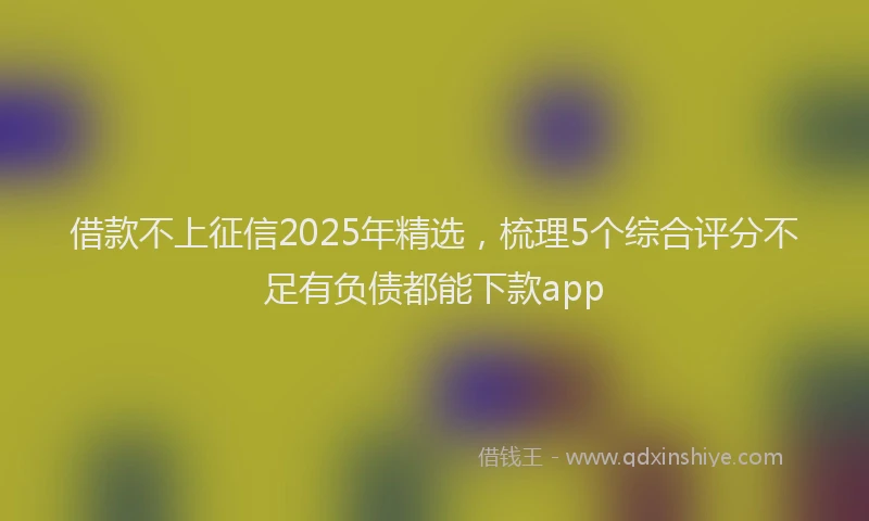 借款不上征信2025年精选，梳理5个综合评分不足有负债都能下款app