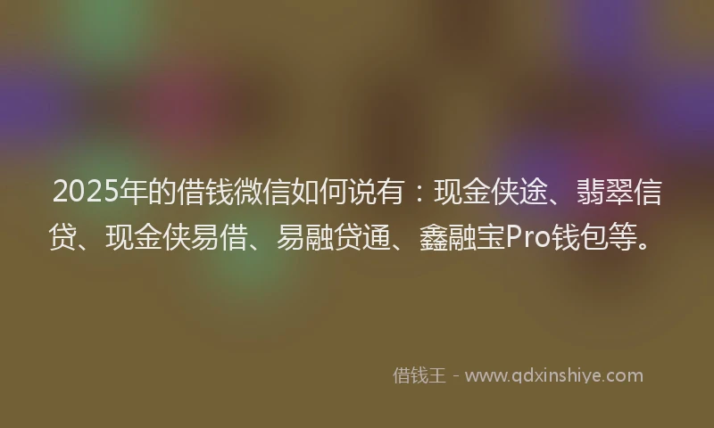 2025年的借钱微信如何说有：现金侠途、翡翠信贷、现金侠易借、易融贷通、鑫融宝Pro钱包等。